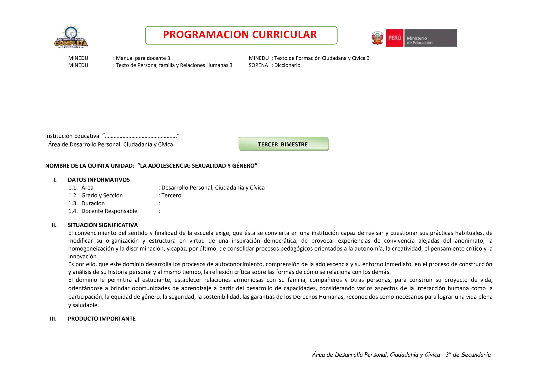 Área de Desarrollo Personal, Ciudadanía y Cívica 3° de Secundaria
PROGRAMACION CURRICULAR
MINEDU : Manual para docente 3 MINEDU : Texto de Formación Ciudadana y Cívica 3
MINEDU : Texto de Persona, familia y Relaciones Humanas 3 SOPENA : Diccionario
Institución Educativa “………………………………………….”
Área de Desarrollo Personal, Ciudadanía y Cívica TERCER BIMESTRE
NOMBRE DE LA QUINTA UNIDAD: “LA ADOLESCENCIA: SEXUALIDAD Y GÉNERO”
I. DATOS INFORMATIVOS
1.1. Área : Desarrollo Personal, Ciudadanía y Cívica
1.2. Grado y Sección : Tercero
1.3. Duración :
1.4. Docente Responsable :
II. SITUACIÓN SIGNIFICATIVA
El convencimiento del sentido y finalidad de la escuela exige, que ésta se convierta en una institución capaz de revisar y cuestionar sus prácticas habituales, de
modificar su organización y estructura en virtud de una inspiración democrática, de provocar experiencias de convivencia alejadas del anonimato, la
homogeneización y la discriminación, y capaz, por último, de consolidar procesos pedagógicos orientados a la autonomía, la creatividad, el pensamiento crítico y la
innovación.
Es por ello, que este dominio desarrolla los procesos de autoconocimiento, comprensión de la adolescencia y su entorno inmediato, en el proceso de construcción
y análisis de su historia personal y al mismo tiempo, la reflexión crítica sobre las formas de cómo se relaciona con los demás.
El dominio le permitirá al estudiante, establecer relaciones armoniosas con su familia, compañeros y otras personas, para construir su proyecto de vida,
orientándose a brindar oportunidades de aprendizaje a partir del desarrollo de capacidades, considerando varios aspectos de la interacción humana como la
participación, la equidad de género, la seguridad, la sostenibilidad, las garantías de los Derechos Humanas, reconocidos como necesarios para lograr una vida plena
y saludable.
III. PRODUCTO IMPORTANTE
 