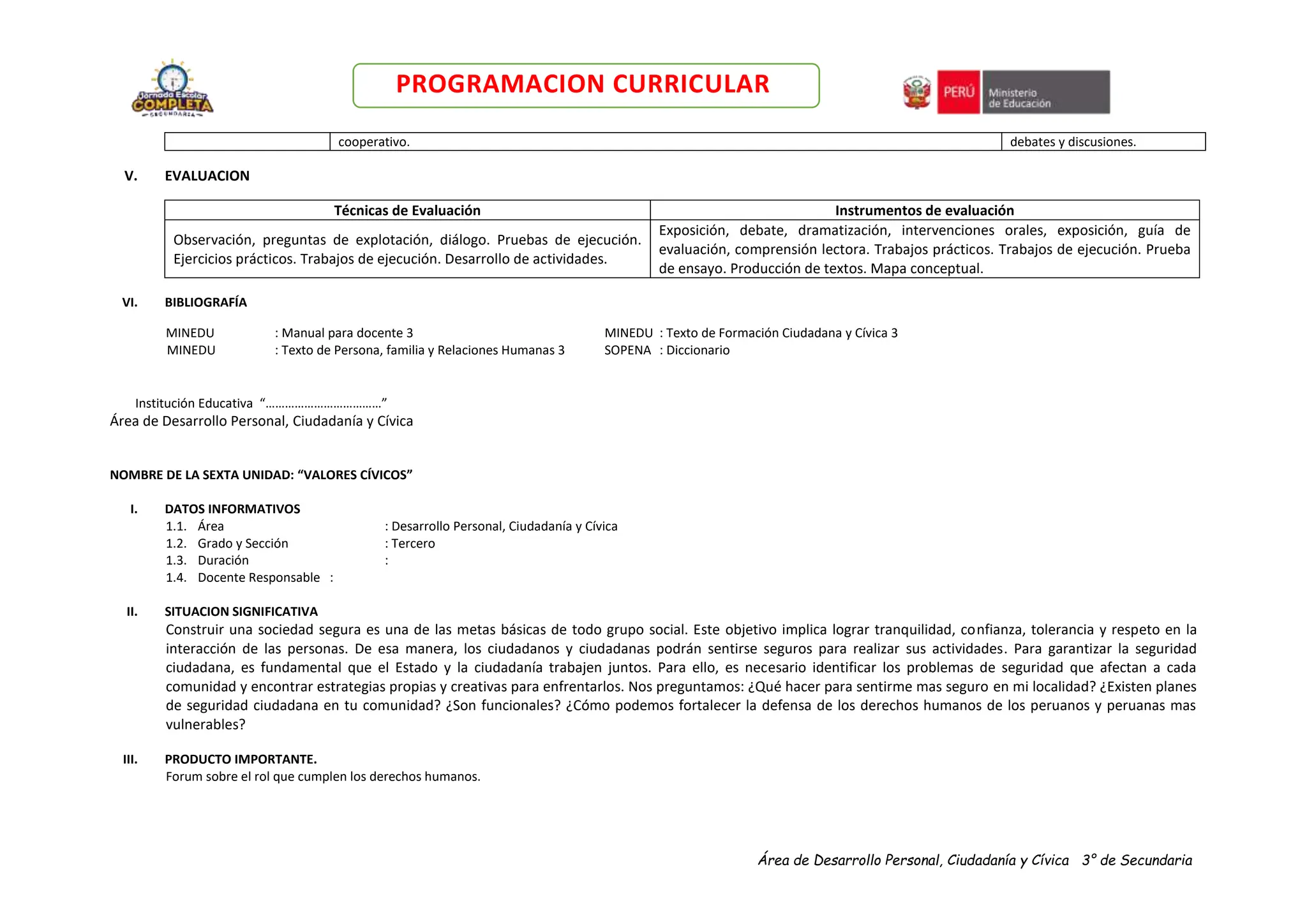 Área de Desarrollo Personal, Ciudadanía y Cívica 3° de Secundaria
PROGRAMACION CURRICULAR
cooperativo. debates y discusiones.
V. EVALUACION
Técnicas de Evaluación Instrumentos de evaluación
Observación, preguntas de explotación, diálogo. Pruebas de ejecución.
Ejercicios prácticos. Trabajos de ejecución. Desarrollo de actividades.
Exposición, debate, dramatización, intervenciones orales, exposición, guía de
evaluación, comprensión lectora. Trabajos prácticos. Trabajos de ejecución. Prueba
de ensayo. Producción de textos. Mapa conceptual.
VI. BIBLIOGRAFÍA
MINEDU : Manual para docente 3 MINEDU : Texto de Formación Ciudadana y Cívica 3
MINEDU : Texto de Persona, familia y Relaciones Humanas 3 SOPENA : Diccionario
Institución Educativa “………………………………”
Área de Desarrollo Personal, Ciudadanía y Cívica
NOMBRE DE LA SEXTA UNIDAD: “VALORES CÍVICOS”
I. DATOS INFORMATIVOS
1.1. Área : Desarrollo Personal, Ciudadanía y Cívica
1.2. Grado y Sección : Tercero
1.3. Duración :
1.4. Docente Responsable :
II. SITUACION SIGNIFICATIVA
Construir una sociedad segura es una de las metas básicas de todo grupo social. Este objetivo implica lograr tranquilidad, confianza, tolerancia y respeto en la
interacción de las personas. De esa manera, los ciudadanos y ciudadanas podrán sentirse seguros para realizar sus actividades. Para garantizar la seguridad
ciudadana, es fundamental que el Estado y la ciudadanía trabajen juntos. Para ello, es necesario identificar los problemas de seguridad que afectan a cada
comunidad y encontrar estrategias propias y creativas para enfrentarlos. Nos preguntamos: ¿Qué hacer para sentirme mas seguro en mi localidad? ¿Existen planes
de seguridad ciudadana en tu comunidad? ¿Son funcionales? ¿Cómo podemos fortalecer la defensa de los derechos humanos de los peruanos y peruanas mas
vulnerables?
III. PRODUCTO IMPORTANTE.
Forum sobre el rol que cumplen los derechos humanos.
 
