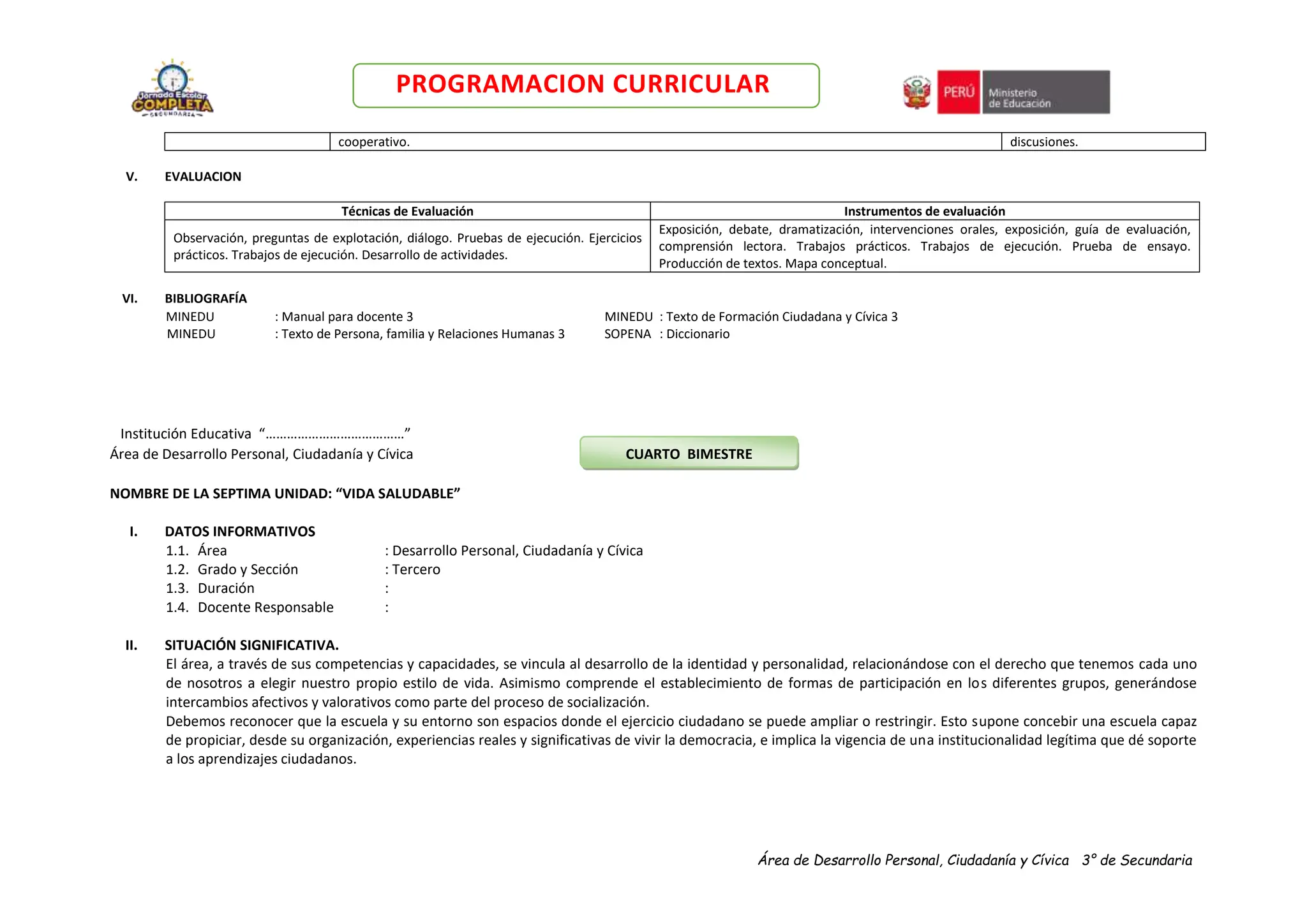 Área de Desarrollo Personal, Ciudadanía y Cívica 3° de Secundaria
PROGRAMACION CURRICULAR
cooperativo. discusiones.
V. EVALUACION
Técnicas de Evaluación Instrumentos de evaluación
Observación, preguntas de explotación, diálogo. Pruebas de ejecución. Ejercicios
prácticos. Trabajos de ejecución. Desarrollo de actividades.
Exposición, debate, dramatización, intervenciones orales, exposición, guía de evaluación,
comprensión lectora. Trabajos prácticos. Trabajos de ejecución. Prueba de ensayo.
Producción de textos. Mapa conceptual.
VI. BIBLIOGRAFÍA
MINEDU : Manual para docente 3 MINEDU : Texto de Formación Ciudadana y Cívica 3
MINEDU : Texto de Persona, familia y Relaciones Humanas 3 SOPENA : Diccionario
Institución Educativa “…………………………………”
Área de Desarrollo Personal, Ciudadanía y Cívica CUARTO BIMESTRE
NOMBRE DE LA SEPTIMA UNIDAD: “VIDA SALUDABLE”
I. DATOS INFORMATIVOS
1.1. Área : Desarrollo Personal, Ciudadanía y Cívica
1.2. Grado y Sección : Tercero
1.3. Duración :
1.4. Docente Responsable :
II. SITUACIÓN SIGNIFICATIVA.
El área, a través de sus competencias y capacidades, se vincula al desarrollo de la identidad y personalidad, relacionándose con el derecho que tenemos cada uno
de nosotros a elegir nuestro propio estilo de vida. Asimismo comprende el establecimiento de formas de participación en los diferentes grupos, generándose
intercambios afectivos y valorativos como parte del proceso de socialización.
Debemos reconocer que la escuela y su entorno son espacios donde el ejercicio ciudadano se puede ampliar o restringir. Esto supone concebir una escuela capaz
de propiciar, desde su organización, experiencias reales y significativas de vivir la democracia, e implica la vigencia de una institucionalidad legítima que dé soporte
a los aprendizajes ciudadanos.
 