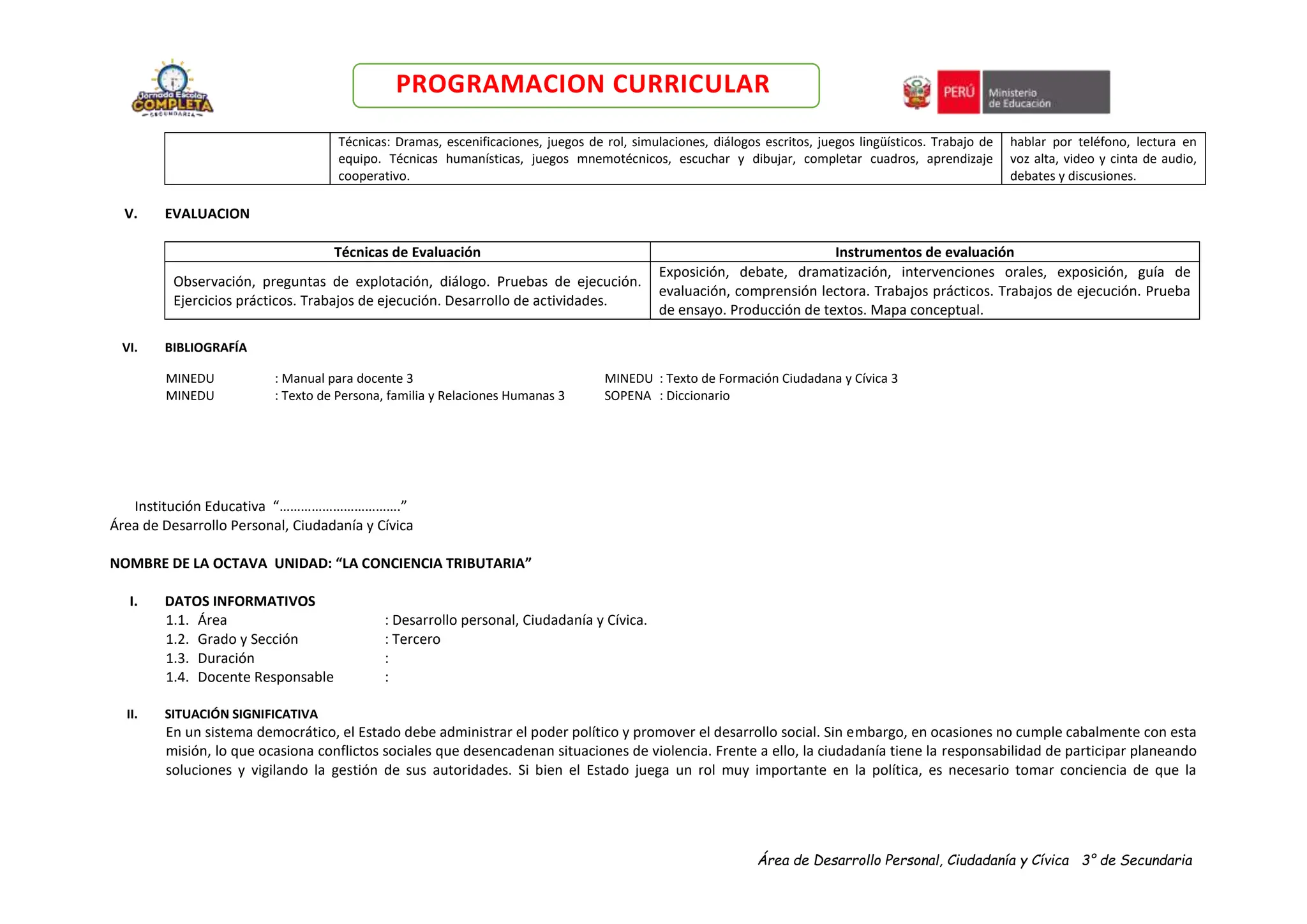 Área de Desarrollo Personal, Ciudadanía y Cívica 3° de Secundaria
PROGRAMACION CURRICULAR
Técnicas: Dramas, escenificaciones, juegos de rol, simulaciones, diálogos escritos, juegos lingüísticos. Trabajo de
equipo. Técnicas humanísticas, juegos mnemotécnicos, escuchar y dibujar, completar cuadros, aprendizaje
cooperativo.
hablar por teléfono, lectura en
voz alta, video y cinta de audio,
debates y discusiones.
V. EVALUACION
Técnicas de Evaluación Instrumentos de evaluación
Observación, preguntas de explotación, diálogo. Pruebas de ejecución.
Ejercicios prácticos. Trabajos de ejecución. Desarrollo de actividades.
Exposición, debate, dramatización, intervenciones orales, exposición, guía de
evaluación, comprensión lectora. Trabajos prácticos. Trabajos de ejecución. Prueba
de ensayo. Producción de textos. Mapa conceptual.
VI. BIBLIOGRAFÍA
MINEDU : Manual para docente 3 MINEDU : Texto de Formación Ciudadana y Cívica 3
MINEDU : Texto de Persona, familia y Relaciones Humanas 3 SOPENA : Diccionario
Institución Educativa “…………………………….”
Área de Desarrollo Personal, Ciudadanía y Cívica
NOMBRE DE LA OCTAVA UNIDAD: “LA CONCIENCIA TRIBUTARIA”
I. DATOS INFORMATIVOS
1.1. Área : Desarrollo personal, Ciudadanía y Cívica.
1.2. Grado y Sección : Tercero
1.3. Duración :
1.4. Docente Responsable :
II. SITUACIÓN SIGNIFICATIVA
En un sistema democrático, el Estado debe administrar el poder político y promover el desarrollo social. Sin embargo, en ocasiones no cumple cabalmente con esta
misión, lo que ocasiona conflictos sociales que desencadenan situaciones de violencia. Frente a ello, la ciudadanía tiene la responsabilidad de participar planeando
soluciones y vigilando la gestión de sus autoridades. Si bien el Estado juega un rol muy importante en la política, es necesario tomar conciencia de que la
 