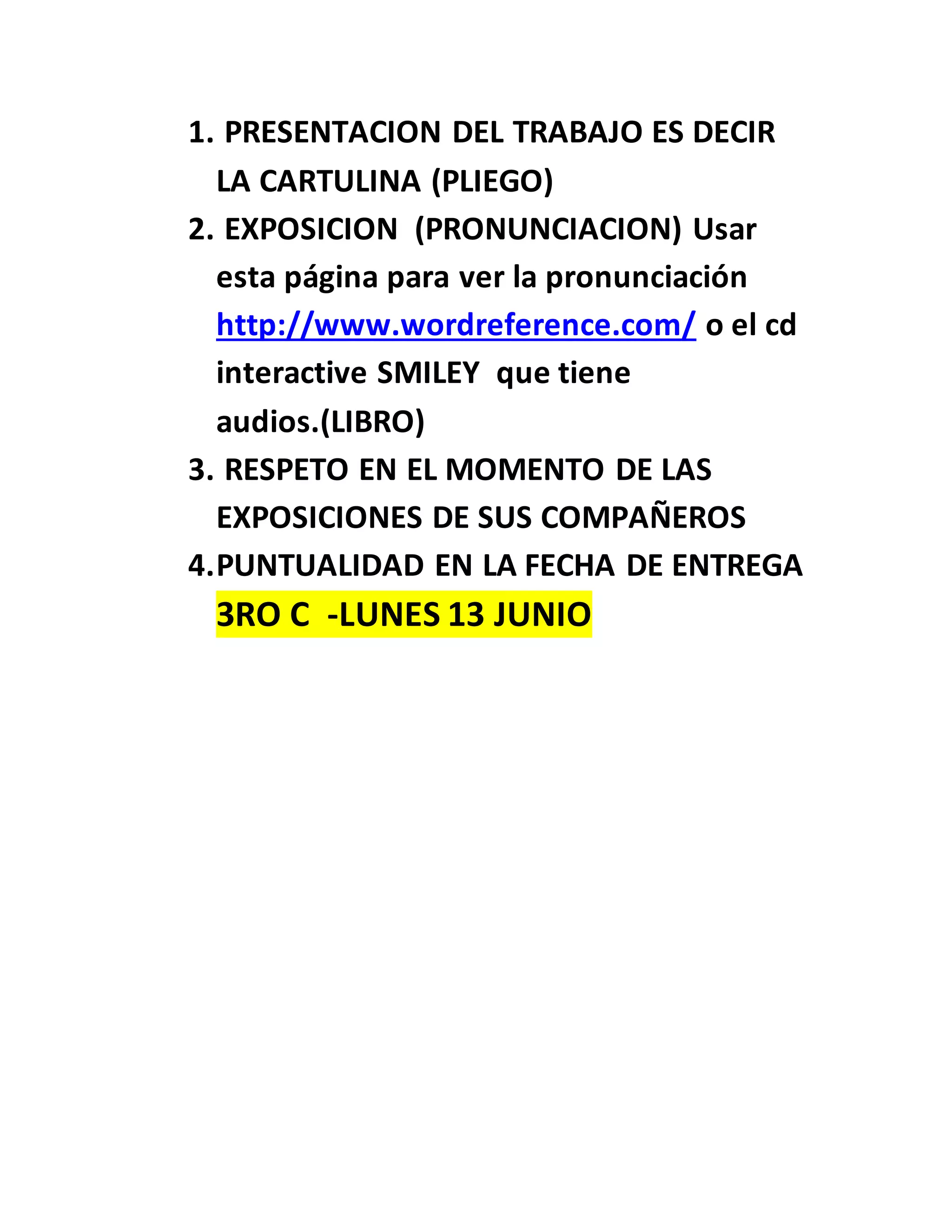 1. PRESENTACION DEL TRABAJO ES DECIR
LA CARTULINA (PLIEGO)
2. EXPOSICION (PRONUNCIACION) Usar
esta página para ver la pronunciación
http://www.wordreference.com/ o el cd
interactive SMILEY que tiene
audios.(LIBRO)
3. RESPETO EN EL MOMENTO DE LAS
EXPOSICIONES DE SUS COMPAÑEROS
4.PUNTUALIDAD EN LA FECHA DE ENTREGA
3RO C -LUNES 13 JUNIO
 
