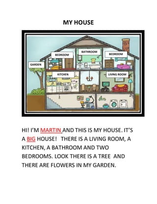 MY HOUSE
HI! I’M MARTIN AND THIS IS MY HOUSE. IT’S
A BIG HOUSE! THERE IS A LIVING ROOM, A
KITCHEN, A BATHROOM AND TWO
BEDROOMS. LOOK THERE IS A TREE AND
THERE ARE FLOWERS IN MY GARDEN.
BATHROOM
BEDROOM BEDROOM
KITCHEN LIVING ROOM
GARDEN
 