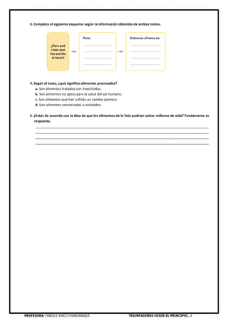 PROFESORA: FABIOLA JUNCO CHANGANAQUÍ. TRIUNFADORES DESDE EL PRINCIPIO…!
3. Completa el siguiente esquema según la información obtenida de ambos textos.
4. Según el texto, ¿qué significa alimentos procesados?
a. Son alimentos tratados con insecticidas.
b. Son alimentos no aptos para la salud del ser humano.
c. Son alimentos que han sufrido un cambio químico.
d. Son alimentos conservados o enlatados.
5. ¿Estás de acuerdo con la idea de que los alimentos de la lista podrían salvar millones de vida? Fundamenta tu
respuesta.
___________________________________________________________________________________________
___________________________________________________________________________________________
___________________________________________________________________________________________
___________________________________________________________________________________________
 