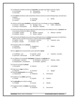 PROFESORA: FABIOLA JUNCO CHANGANAQUÍ. TRIUNFADORES DESDE EL PRINCIPIO…!
14. La habitación se hallaba envuelta en la penumbra y de algún lugar llegó el canto de un gallo.
a) Luminosidad b) Preocupación c) Tristeza
d) Oscuridad e) Consternación
15. El Sol estival calentaba las calles empedradas de Roma mientras el cardenal Rodrigo Orgía caminaba hacia
el palacio.
a) Primaveral b) Veraniego c) Otoñal
d) Invernal e) Matinal
16. ¿Cómo se atrevía aquel mozalbete a contrariarlo? Juan, sin embargo, se mantuvo impávido.
a) Anciano – inflexible b) Mendigo – terca c) Infeliz – indiferente
d) Granuja – infranqueable e) Muchacho – impasible
17. Incluso en las épocas más oscuras, algunos hombres demuestran más maldad que otros. La protervia late
en sus venas y mantiene en vilo sus sentidos.
a) Crueldad – zozobra b) Bondad – suspenso c) Nequicia – asombro
d) Santidad – oración e) Sevicia – quietud
18. El rey Ferrante de Nápoles era uno de esos que disfrutaba más con la tortura mental que con el daño físico.
Apenas sonreía y cuando lo hacía tenía un aspecto especialmente siniestro.
a) Suplicio – torcido b) Tormento – perverso c) Inquietud – zaina
d) Suplicio – taimado e) Tormento – ruin
19. Era preciso acabar con la anarquía.
a) Confusión b) Desgobierno c) Bullicio
d) Movimiento e) Suplicio
20. Era un ignaro pero era preservante, quería aprender lo ignoto.
a) Analfabeto – raro b) Iletrado – común c) Insipiente – conocido
d) Ignorante – desconocido e) Pillo – esotérico
21. Los cadáveres se encontraban abotagados y despedían un hediondo olor.
a) Manchados – odorífero b) Putrefactos – pestilente c) Podridos – fétido
d) Despedazados – nauseabundo e) Hinchados – apestoso
22. El juez fue acusado de cohecho.
a) Corrupción b) Soborno c) Inmortalidad
23. El país vive un auge económico.
a) Elevación b) Aumento c) Apogeo
24. Pretendía amedrentarlo con su mirada.
a) Atemorizarlo b) Debilitarlo c) Entristecerlo
25. Su padre era muy afable y generoso
a) Amable b) Especial c) Cariñoso
26. Era ostensible que no decía la verdad.
a) Probable b) Incierto c) Patente
27. El vigilante trataba con desdén a los visitantes.
a) Odio b) Desprecio c) Descontento
 