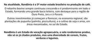 Na atualidade, Rondônia é o 5º maior estado brasileiro na produção de café.
O rebanho bovino sempre continuou crescendo e ...