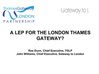 A LEP FOR THE LONDON THAMES GATEWAY? Ros Dunn, Chief Executive, TGLP John Williams, Chief Executive, Gateway to London 