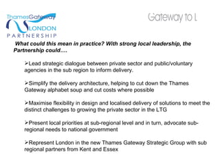 What could this mean in practice? With strong local leadership, the Partnership could…. Lead strategic dialogue between private sector and public/voluntary agencies in the sub region to inform delivery.  Simplify the delivery architecture, helping to cut down the Thames Gateway alphabet soup and cut costs where possible Maximise flexibility in design and localised delivery of solutions to meet the distinct challenges to growing the private sector in the LTG Present local priorities at sub-regional level and in turn, advocate sub-regional needs to national government  Represent London in the new Thames Gateway Strategic Group with sub regional partners from Kent and Essex 