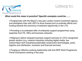 What could this mean in practice? Specific examples could be…….  Forging links with the Mayor’s new pan London inward investment agency and strengthen links with UKTI to drive forward and co-ordinate efforts and funding towards the enormous investment opportunity in the LTG Providing a co-ordinated offer of enterprise support programmes using expertise from FE, HEIs and business networks.  Helping to deliver bespoke business support services to LTG’s recognised growth sectors (e.g. creative industries including digital media, low carbon/clean tech industries/sustainable construction technologies, ports, logistics and distribution, business and financial services)  Forging an effective working relationship with the DWP Work Programme Prime Contractors working in the area 