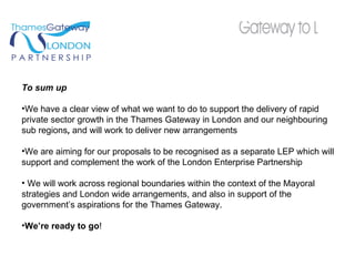 To sum up We have a clear view of what we want to do to support the delivery of rapid private sector growth in the Thames Gateway in London and our neighbouring sub regions ,  and will work to deliver new arrangements  We are aiming for our proposals to be recognised as a separate LEP which will support and complement the work of the London Enterprise Partnership We will work across regional boundaries within the context of the Mayoral strategies and London wide arrangements, and also in support of the government’s aspirations for the Thames Gateway. We’re ready to go ! 