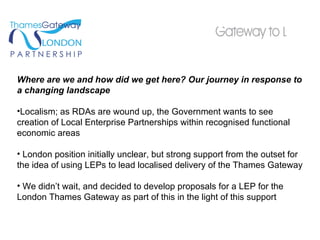 Where are we and how did we get here? Our journey in response to a changing landscape Localism; as RDAs are wound up, the Government wants to see creation of Local Enterprise Partnerships within recognised functional economic areas London position initially unclear, but strong support from the outset for the idea of using LEPs to lead localised delivery of the Thames Gateway We didn’t wait, and decided to develop proposals for a LEP for the London Thames Gateway as part of this in the light of this support 