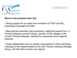 More on the proposal later, but Strong support for our ideas from members of TGLP and GtL; businesses, boroughs and HEIs New partners attracted; new businesses, additional support from  a Thames Gateway council in Essex, and the 16 FE colleges in the London Thames Gateway, making this a genuinely cross regional proposal Close collaboration with our partner organisations in Kent and Essex, including on the implementation of the new Thames Gateway Strategic Group, and with other London sub regions 