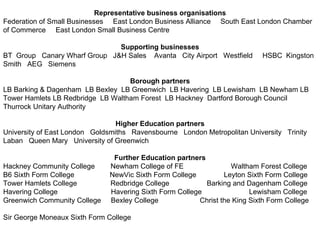 Representative business organisations Federation of Small Businesses  East London Business Alliance  South East London Chamber of Commerce  East London Small Business Centre Supporting businesses BT  Group  Canary Wharf Group  J&H Sales  Avanta  City Airport  Westfield  HSBC  Kingston Smith  AEG  Siemens  Borough partners LB Barking & Dagenham  LB Bexley  LB Greenwich  LB Havering  LB Lewisham  LB Newham LB Tower Hamlets LB Redbridge  LB Waltham Forest  LB Hackney  Dartford Borough Council Thurrock Unitary Authority  Higher Education partners University of East London  Goldsmiths  Ravensbourne  London Metropolitan University  Trinity Laban  Queen Mary  University of Greenwich Further Education partners Hackney Community College  Newham College of FE  Waltham Forest College B6 Sixth Form College  NewVic Sixth Form College  Leyton Sixth Form College Tower Hamlets College  Redbridge College  Barking and Dagenham College Havering College  Havering Sixth Form College  Lewisham College Greenwich Community College  Bexley College  Christ the King Sixth Form College  Sir George Moneaux Sixth Form College 