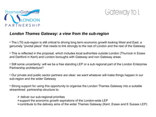 London Thames Gateway: a view from the sub-region The LTG sub-region is still critical to driving long term economic growth looking West and East: a genuinely “pivotal place” that needs to link strongly to the rest of London and the rest of the Gateway This is reflected in the proposal, which includes local authorities outside London (Thurrock in Essex and Dartford in Kent) and London boroughs with Gateway and non Gateway areas  Still some uncertainty: will we be a free standing LEP or a sub regional part of the London Enterprise Partnership architecture? Our private and public sector partners are clear: we want whatever will make things happen in our sub-region and the wider Gateway Strong support for using this opportunity to organise the London Thames Gateway into a suitable streamlined  partnership structure to: deliver our sub-regional priorities support the economic growth aspirations of the London-wide LEP contribute to the delivery aims of the wider Thames Gateway (Kent ,Essex and E Sussex LEP) 