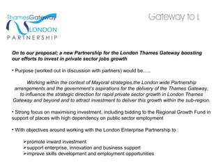 On to our proposal; a new Partnership for the London Thames Gateway boosting our efforts to invest in private sector jobs growth Purpose (worked out in discussion with partners) would be….. Working within the context of Mayoral strategies,the London wide Partnership arrangements and the government’s aspirations for the delivery of the Thames Gateway, to influence the strategic direction for rapid private sector growth in London Thames Gateway and beyond and to attract investment to deliver this growth within the sub-region. Strong focus on maximising investment, including bidding to the Regional Growth Fund in support of places with high dependency on public sector employment With objectives around working with the London Enterprise Partnership to : promote inward investment support enterprise, innovation and business support improve skills development and employment opportunities 