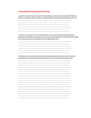 2. RESPONDE CON ARGUMENTOS SÓLIDOS
- ¿Cuál esla relaciónque existeentre el bienestaryel sentidode comunidad?Planteatu
opinión,sustentayexplicatusideas.Puedesutilizarunejemploque te hayatocadovivir.
…………………………………………………………………………………………………………………..
……………………………………………………………………………………………………………….
………………………………………………………………………………………………………………
…………………………………………………………………………………………………………………..
……………………………………………………………………………………………………………….
………………………………………………………………………………………………………………
- Si quieresque tubarrioo comunidadmejore:¿porqué será importante fortalecery
afianzarel sentidode comunidad?,¿de qué manerapuede influirel sentidode comunidad
enla relaciónque tiene lapoblaciónconel lugardonde vive?
…………………………………………………………………………………………………………………..
……………………………………………………………………………………………………………….
………………………………………………………………………………………………………………
…………………………………………………………………………………………………………………..
……………………………………………………………………………………………………………….
………………………………………………………………………………………………………………
- Elaborauna breve opinión considerandotuplanteamientode mejoraparatu barrioo
comunidade incorporandoinformacióndeltexto1para sustentartusargumentos.
…………………………………………………………………………………………………………………..
……………………………………………………………………………………………………………….
………………………………………………………………………………………………………………
…………………………………………………………………………………………………………………..
……………………………………………………………………………………………………………….
………………………………………………………………………………………………………………
…………………………………………………………………………………………………………………..
……………………………………………………………………………………………………………….
………………………………………………………………………………………………………………
…………………………………………………………………………………………………………………..
……………………………………………………………………………………………………………….
………………………………………………………………………………………………………………
…………………………………………………………………………………………………………………..
……………………………………………………………………………………………………………….
………………………………………………………………………………………………………………
…………………………………………………………………………………………………………………..
……………………………………………………………………………………………………………….
………………………………………………………………………………………………………………
 