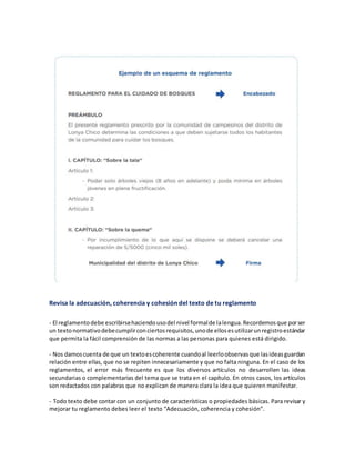 Revisa la adecuación, coherencia y cohesión del texto de tu reglamento
- El reglamentodebe escribirsehaciendousodel nivel formalde lalengua.Recordemosque porser
un textonormativodebecumplirconciertosrequisitos,unode ellosesutilizarunregistroestándar
que permita la fácil comprensión de las normas a las personas para quienes está dirigido.
- Nos damoscuenta de que un textoescoherente cuandoal leerloobservasque lasideasguardan
relación entre ellas, que no se repiten innecesariamente y que no falta ninguna. En el caso de los
reglamentos, el error más frecuente es que los diversos artículos no desarrollen las ideas
secundarias o complementarias del tema que se trata en el capítulo. En otros casos, los artículos
son redactados con palabras que no explican de manera clara la idea que quieren manifestar.
- Todo texto debe contar con un conjunto de características o propiedades básicas. Para revisar y
mejorar tu reglamento debes leer el texto “Adecuación, coherencia y cohesión”.
 