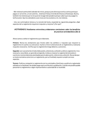 - Me molestalaactituddel cobradorde micro,porque justoahoraque venía a verte queríaque
pague un sol veinte,unsol cuarenta…¡Estáloco! Estoyviniendode ChosicaaChaclacayo.Bueno,
tambiénme molestaque nome quieranrecogerdel paraderoporque sabenque voyapagar la
tarifaescolar.Que loscobradoresseanvivosconlosescolaresa mí, me molesta.
- Una vez culminada la lectura y la revisión del texto, responde las siguientes preguntas: ¿Qué
aspectos de tu reglamento requieren reajustes y mejoras? ¿Por qué?
ACTIVIDAD 2: Realizamos entrevistas y elaboramos conclusiones sobre los beneficios
de practicar actividad física (día 3)
Ahora vamos a editar el reglamento que elaboraste.
Primero: Revisa las anotaciones que hiciste sobre los cambios o reajustes que requiere tu
reglamento en cuanto a su estructura. Vuelve a mirar la Estructura de un reglamento y realiza los
reajustes necesarios. Verifica que tu reglamento tenga deberes y sanciones.
Segundo:Lee nuevamente el textoAdecuación,coherencia y cohesión yeditatureglamento.Si es
necesario,reescríbelo,se aprendecorrigiendo,laideaesmejorartureglamentotomandoen
cuentalas recomendacionesplanteadasparalaadecuación,coherenciaycohesión.Recuerdaque
un textonormativocomoloes un reglamento,porsufinalidad,requiere cumplirconesos
aspectos.
Tercero: Publicay comparte tu reglamentocon tus amistadesyfamiliares ypublicatu reglamento
editadoentufacebook.Noolvides pegaraquíunafotode tupublicación.Cuandoseaposiblepodrás
presentar tu reglamento a algún representante o autoridad de tu localidad.
 