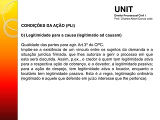 CONDIÇÕES DA AÇÃO (PLI)
b) Legitimidade para a causa (legitimatio ad causam)
Qualidade das partes para agir. Art.3º do CPC.
Impõe-se a existência de um vínculo entre os sujeitos da demanda e a
situação jurídica firmada, que lhes autorize a gerir o processo em que
esta será discutida. Assim, p.ex., o credor é quem tem legitimidade ativa
para a respectiva ação de cobrança, e o devedor, a legitimidade passiva;
para a ação de despejo, tem legitimidade ativa o locador, enquanto o
locatário tem legitimidade passiva. Esta é a regra, legitimação ordinária
(legitimado é aquele que defende em juízo interesse que lhe pertence).
UNIT
Direito Processual Civil I
Prof. Charles Albert Garcia Leite
 