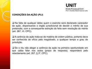 CONDIÇÕES DA AÇÃO (PLI)
 Na falta de qualquer delas quem o exercita será declarado carecedor
da ação, dispensando o órgão jurisdicional de decidir o mérito de sua
pretensão, com a consequente extinção do feito sem resolução do mérito
(art. 267, VI, CPC).
 A carência da ação trata-se de matéria de ordem pública, portanto deve
ser conhecida de ofício pelo magistrado, a qualquer tempo e grau de
jurisdição.
 Se o réu não alegar a carência da ação na primeira oportunidade em
que caiba falar nos autos (prazo de resposta), responderá pelo
retardamento (art. 267, § 3º, CPC).
UNIT
Direito Processual Civil I
Prof. Charles Albert Garcia Leite
 