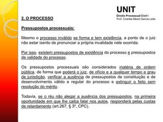 2. O PROCESSO
Pressupostos processuais:
Mesmo o processo inválido se forma e tem existência, a ponto de o juiz
não estar isento de pronunciar a própria invalidade nele ocorrida.
Por isso, existem pressupostos de existência do processo e pressupostos
de validade do processo.
Os pressupostos processuais são considerados matéria de ordem
pública, de forma que poderá o juiz, de ofício e a qualquer tempo e grau
de jurisdição, verificar a ausência de pressupostos de constituição e de
desenvolvimento válido e regular do processo e extinguir o feito sem
resolução do mérito.
Todavia, se o réu não alegar a ausência dos pressupostos, na primeira
oportunidade em que lhe caiba falar nos autos, responderá pelas custas
de retardamento (art.267, § 3º, CPC).
UNIT
Direito Processual Civil I
Prof. Charles Albert Garcia Leite
 