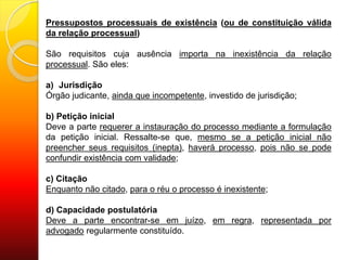 Pressupostos processuais de existência (ou de constituição válida
da relação processual)
São requisitos cuja ausência importa na inexistência da relação
processual. São eles:
a) Jurisdição
Órgão judicante, ainda que incompetente, investido de jurisdição;
b) Petição inicial
Deve a parte requerer a instauração do processo mediante a formulação
da petição inicial. Ressalte-se que, mesmo se a petição inicial não
preencher seus requisitos (inepta), haverá processo, pois não se pode
confundir existência com validade;
c) Citação
Enquanto não citado, para o réu o processo é inexistente;
d) Capacidade postulatória
Deve a parte encontrar-se em juízo, em regra, representada por
advogado regularmente constituído.
 