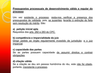 Pressupostos processuais de desenvolvimento válido e regular do
processo
Um vez existente o processo, resta-nos verificar a presença dos
pressupostos de validade, pois, se ausentes, levarão à extinção do feito
sem resolução do mérito. São:
a) petição inicial apta
Requisitos dos arts. 282 e 283 do CPC.
b) competência e imparcialidade do juiz
Dirigir pedido ao órgão regularmente investido de jurisdição; e o juiz
imparcial.
c) capacidade das partes
Se as partes possuem capacidade de assumir direitos e contrair
obrigações.
d) citação válida
Se a citação se deu em pessoa homônima do réu, este não foi citado,
portanto, inexistente o processo.
 