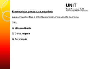 Pressupostos processuais negativos
A presença dele leva a extinção do feito sem resolução do mérito.
São:
 Litispendência
 Coisa julgada
 Perempção
UNIT
Direito Processual Civil I
Prof. Charles Albert Garcia Leite
 