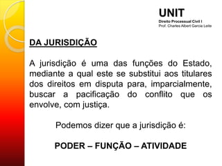 DA JURISDIÇÃO
A jurisdição é uma das funções do Estado,
mediante a qual este se substitui aos titulares
dos direitos em disputa para, imparcialmente,
buscar a pacificação do conflito que os
envolve, com justiça.
Podemos dizer que a jurisdição é:
PODER – FUNÇÃO – ATIVIDADE
UNIT
Direito Processual Civil I
Prof. Charles Albert Garcia Leite
 