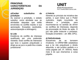 PRINCIPAIS
CARACTERÍSTICAS DA
JURISDIÇÃO
a)Caráter substitutivo da
jurisdição
Ao exercer a jurisdição, o estado
substitui, como atividade sua, as
atividades daqueles que estão
envolvidos no conflito trazido à sua
apreciação. Exceções (autotutela,
autocomposição e arbitragem).
b) Lide
Existência do conflito de interesse
qualificado por uma pretensão
resistida. Esse conflito de interesses
que leva o suposto prejudicado a
dirigir-se ao juiz e a pedir-lhe a tutela
jurisdicional.
UNIT
Direito Processual Civil I
Prof. Charles Albert Garcia Leite
c) Inércia
Inerente ao princípio da iniciativa das
partes, o qual indica que o Poder
Judiciário, órgão incumbido de
oferecer a jurisdição, para
movimentar-se no sentido de dirimir
os conflitos de interesses, depende
da provocação do titular da ação. O
juiz não pode instaurar o processo.
Exceção (inventário – art. 989, CPC).
d) Definitividade
Suscetíveis de se tornarem
imutáveis. A CRFB/1988 estabelece
que a lei não prejudicará o direito
adquirido, o ato jurídico perfeito e a
coisa julgada (art. 5º, XXXVI). Nada
mais é do que chamamos a coisa
julgada.
 