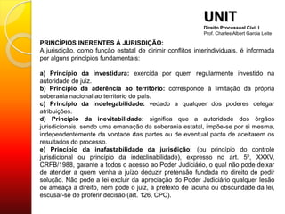 PRINCÍPIOS INERENTES À JURISDIÇÃO:
A jurisdição, como função estatal de dirimir conflitos interindividuais, é informada
por alguns princípios fundamentais:
a) Princípio da investidura: exercida por quem regularmente investido na
autoridade de juiz.
b) Princípio da aderência ao território: corresponde à limitação da própria
soberania nacional ao território do país.
c) Princípio da indelegabilidade: vedado a qualquer dos poderes delegar
atribuições.
d) Princípio da inevitabilidade: significa que a autoridade dos órgãos
jurisdicionais, sendo uma emanação da soberania estatal, impõe-se por si mesma,
independentemente da vontade das partes ou de eventual pacto de aceitarem os
resultados do processo.
e) Princípio da inafastabilidade da jurisdição: (ou princípio do controle
jurisdicional ou princípio da indeclinabilidade), expresso no art. 5º, XXXV,
CRFB/1988, garante a todos o acesso ao Poder Judiciário, o qual não pode deixar
de atender a quem venha a juízo deduzir pretensão fundada no direito de pedir
solução. Não pode a lei excluir da apreciação do Poder Judiciário qualquer lesão
ou ameaça a direito, nem pode o juiz, a pretexto de lacuna ou obscuridade da lei,
escusar-se de proferir decisão (art. 126, CPC).
UNIT
Direito Processual Civil I
Prof. Charles Albert Garcia Leite
 