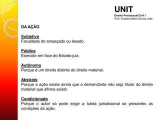 DA AÇÃO
Subjetivo
Faculdade do ameaçado ou lesado.
Público
Exercido em face do Estado-juiz.
Autônomo
Porque é um direito distinto do direito material.
Abstrato
Porque a ação existe ainda que o demandante não seja titular do direito
material que afirma existir.
Condicionado
Porque o autor só pode exigir a tutela jurisdicional se presentes as
condições da ação.
UNIT
Direito Processual Civil I
Prof. Charles Albert Garcia Leite
 