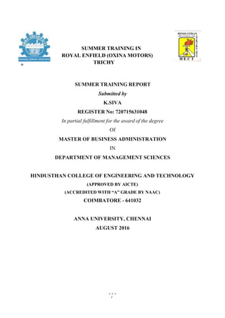 1
SUMMER TRAINING REPORT
Submitted by
K.SIVA
REGISTER No: 720715631048
In partial fulfillment for the award of the degree
Of
MASTER OF BUSINESS ADMINISTRATION
IN
DEPARTMENT OF MANAGEMENT SCIENCES
HINDUSTHAN COLLEGE OF ENGINEERING AND TECHNOLOGY
(APPROVED BY AICTE)
(ACCREDITED WITH “A” GRADE BY NAAC)
COIMBATORE - 641032
ANNA UNIVERSITY, CHENNAI
AUGUST 2016
+
SUMMER TRAINING IN
ROYAL ENFIELD (OXINA MOTORS)
TRICHY
 