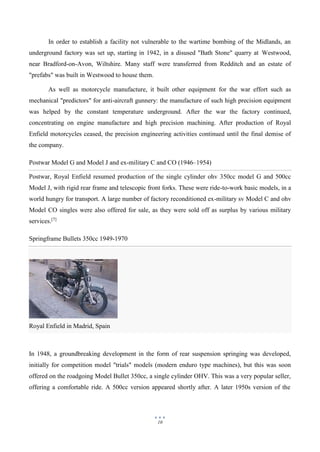 10
Royal Enfield in Madrid, Spain
In order to establish a facility not vulnerable to the wartime bombing of the Midlands, an
underground factory was set up, starting in 1942, in a disused "Bath Stone" quarry at Westwood,
near Bradford-on-Avon, Wiltshire. Many staff were transferred from Redditch and an estate of
"prefabs" was built in Westwood to house them.
As well as motorcycle manufacture, it built other equipment for the war effort such as
mechanical "predictors" for anti-aircraft gunnery: the manufacture of such high precision equipment
was helped by the constant temperature underground. After the war the factory continued,
concentrating on engine manufacture and high precision machining. After production of Royal
Enfield motorcycles ceased, the precision engineering activities continued until the final demise of
the company.
Postwar Model G and Model J and ex-military C and CO (1946–1954)
Postwar, Royal Enfield resumed production of the single cylinder ohv 350cc model G and 500cc
Model J, with rigid rear frame and telescopic front forks. These were ride-to-work basic models, in a
world hungry for transport. A large number of factory reconditioned ex-military sv Model C and ohv
Model CO singles were also offered for sale, as they were sold off as surplus by various military
services.[7]
Springframe Bullets 350cc 1949-1970
In 1948, a groundbreaking development in the form of rear suspension springing was developed,
initially for competition model "trials" models (modern enduro type machines), but this was soon
offered on the roadgoing Model Bullet 350cc, a single cylinder OHV. This was a very popular seller,
offering a comfortable ride. A 500cc version appeared shortly after. A later 1950s version of the
 