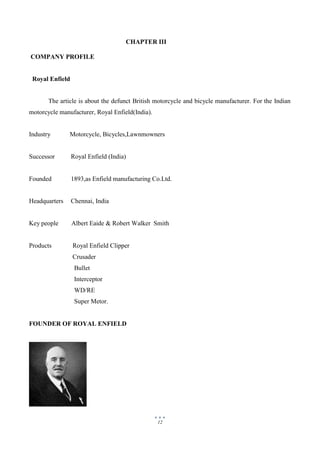 12
CHAPTER III
COMPANY PROFILE
Royal Enfield
The article is about the defunct British motorcycle and bicycle manufacturer. For the Indian
motorcycle manufacturer, Royal Enfield(India).
Industry Motorcycle, Bicycles,Lawnmowners
Successor Royal Enfield (India)
Founded 1893,as Enfield manufacturing Co.Ltd.
Headquarters Chennai, India
Key people Albert Eaide & Robert Walker Smith
Products Royal Enfield Clipper
Crusader
Bullet
Interceptor
WD/RE
Super Metor.
FOUNDER OF ROYAL ENFIELD
 
