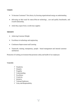 14
VISION
 To become Customers‟ first choice, by focusing organizational energy on understanding
 delivering on their need for state-of-the-art technology , cost and quality benchmarks, and
overall relationship,
 which they expect from a world class supplier.
MISSION
 Achieving Customer Delight
 Excellence in technology and engineering
 Continuous Improvement and Learning
 Teamwork, training, transparency, people - based management and internal customer
satisfaction
Protection of working environment that promotes safety and health of our employees
VALUES
 Simplicity
 Integrity
 Frugality
 Understanding
 Excellence
 Creativity
 Initiative
 Valuing Employees
 Unity and Responsibility
 