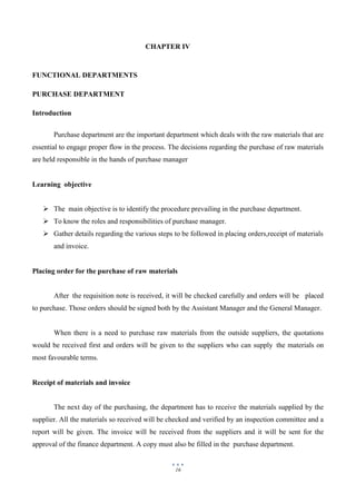 16
CHAPTER IV
FUNCTIONAL DEPARTMENTS
PURCHASE DEPARTMENT
Introduction
Purchase department are the important department which deals with the raw materials that are
essential to engage proper flow in the process. The decisions regarding the purchase of raw materials
are held responsible in the hands of purchase manager
Learning objective
 The main objective is to identify the procedure prevailing in the purchase department.
 To know the roles and responsibilities of purchase manager.
 Gather details regarding the various steps to be followed in placing orders,receipt of materials
and invoice.
Placing order for the purchase of raw materials
After the requisition note is received, it will be checked carefully and orders will be placed
to purchase. Those orders should be signed both by the Assistant Manager and the General Manager.
When there is a need to purchase raw materials from the outside suppliers, the quotations
would be received first and orders will be given to the suppliers who can supply the materials on
most favourable terms.
Receipt of materials and invoice
The next day of the purchasing, the department has to receive the materials supplied by the
supplier. All the materials so received will be checked and verified by an inspection committee and a
report will be given. The invoice will be received from the suppliers and it will be sent for the
approval of the finance department. A copy must also be filled in the purchase department.
 