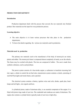 17
PRODUCTION DEPARTMENT
Introduction
Production department deals with the process that converts the raw materials into finished
product. Raw materials are the input for every production process.
Learning objective
 The main objective is to learn various processes that take place in the production
departments.
 To know the details regarding the various raw materials used in production.
Materials used in production
The primary raw materials used in the manufacture of the body of motorcycle are metal,
plastic and rubber. The motorcycle frame is composed almost completely of metal, as are the wheels.
The frame may be overlaid with plastic. The tires are composed of rubber . The seat is made from
synthetic substance, such as polyurethane.
The power system consists of a four-stroke engine ,a carburetor to transform incoming fuel
into vapor, a choke to control the air-fuel ratio, transmission system contains a clutch, consisting of
steel ball flyweights and metal chains, and a sprocket.
The electrical system contains a battery, ignition wires and coils, diodes, spark plus, head-
lamps and tail lights , turn signals and horn.
A cylindrical piston, made of aluminum alloy, is an essential component of the engine. It is
fitted with piston rings made of cast iron. The crankshaft and crankcase are made of aluminum. The
engine also contains a cylinder barrel, typically made of cast iron or light alloy.
 