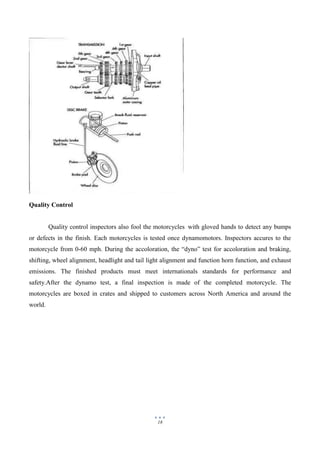 18
Quality Control
Quality control inspectors also fool the motorcycles with gloved hands to detect any bumps
or defects in the finish. Each motorcycles is tested once dynamomotors. Inspectors accures to the
motorcycle from 0-60 mph. During the accoloration, the “dyno” test for accoloration and braking,
shifting, wheel alignment, headlight and tail light alignment and function horn function, and exhaust
emissions. The finished products must meet internationals standards for performance and
safety.After the dynamo test, a final inspection is made of the completed motorcycle. The
motorcycles are boxed in crates and shipped to customers across North America and around the
world.
 