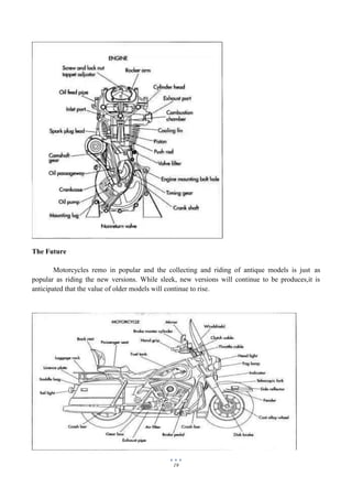 19
The Future
Motorcycles remo in popular and the collecting and riding of antique models is just as
popular as riding the new versions. While sleek, new versions will continue to be produces,it is
anticipated that the value of older models will continue to rise.
 