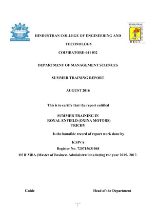 2
HINDUSTHAN COLLEGE OF ENGINEERING AND
TECHNOLOGY
COIMBATORE-641 032
DEPARTMENT OF MANAGEMENT SCIENCES
SUMMER TRAINING REPORT
AUGUST 2016
This is to certify that the report entitled
SUMMER TRAINING IN
ROYAL ENFIELD (OXINA MOTORS)
TRICHY
Is the bonafide record of report work done by
K.SIVA
Register No: 720715631048
Of II MBA (Master of Business Administration) during the year 2015- 2017.
Guide Head of the Department
 