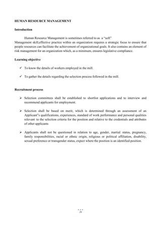 20
HUMAN RESOURCE MANAGEMENT
Introduction
Human Resource Management is sometimes referred to as a “soft”
Management skill,effective practice within an organization requires a strategic focus to ensure that
people resources can facilitate the achievement of organizational goals. It also contains an element of
risk management for an organization which, as a minimum, ensures legislative compliance.
Learning objective
 To know the details of workers employed in the mill.
 To gather the details regarding the selection process followed in the mill.
Recruitment process
 Selection committees shall be established to shortlist applications and to interview and
recommend applicants for employment.
 Selection shall be based on merit, which is determined through an assessment of an
Applicant‟s qualifications, experiences, standard of work performance and personal qualities
relevant to the selection criteria for the position and relative to the credentials and attributes
of other applicants
 Applicants shall not be questioned in relation to age, gender, martial status, pregnancy,
family responsibilities, racial or ethnic origin, religious or political affiliation, disability,
sexual preference or transgender status, expect where the position is an identified position.
 