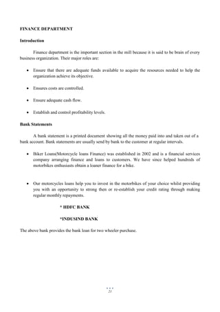 21
FINANCE DEPARTMENT
Introduction
Finance department is the important section in the mill because it is said to be brain of every
business organization. Their major roles are:
 Ensure that there are adequate funds available to acquire the resources needed to help the
organization achieve its objective.
 Ensures costs are controlled.
 Ensure adequate cash flow.
 Establish and control profitability levels.
Bank Statements
A bank statement is a printed document showing all the money paid into and taken out of a
bank account. Bank statements are usually send by bank to the customer at regular intervals.
 Biker Loans(Motorcycle loans Finance) was established in 2002 and is a financial services
company arranging finance and loans to customers. We have since helped hundreds of
motorbikes enthusiasts obtain a loaner finance for a bike.
 Our motorcycles loans help you to invest in the motorbikes of your choice whilst providing
you with an opportunity to strong then or re-establish your credit rating through making
regular monthly repayments.
* HDFC BANK
*INDUSIND BANK
The above bank provides the bank loan for two wheeler purchase.
 