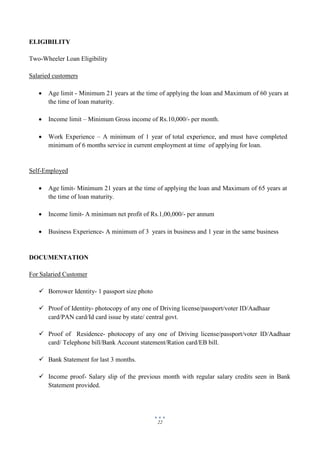 22
ELIGIBILITY
Two-Wheeler Loan Eligibility
Salaried customers
 Age limit - Minimum 21 years at the time of applying the loan and Maximum of 60 years at
the time of loan maturity.
 Income limit – Minimum Gross income of Rs.10,000/- per month.
 Work Experience – A minimum of 1 year of total experience, and must have completed
minimum of 6 months service in current employment at time of applying for loan.
Self-Employed
 Age limit- Minimum 21 years at the time of applying the loan and Maximum of 65 years at
the time of loan maturity.
 Income limit- A minimum net profit of Rs.1,00,000/- per annum
 Business Experience- A minimum of 3 years in business and 1 year in the same business
DOCUMENTATION
For Salaried Customer
 Borrower Identity- 1 passport size photo
 Proof of Identity- photocopy of any one of Driving license/passport/voter ID/Aadhaar
card/PAN card/Id card issue by state/ central govt.
 Proof of Residence- photocopy of any one of Driving license/passport/voter ID/Aadhaar
card/ Telephone bill/Bank Account statement/Ration card/EB bill.
 Bank Statement for last 3 months.
 Income proof- Salary slip of the previous month with regular salary credits seen in Bank
Statement provided.
 