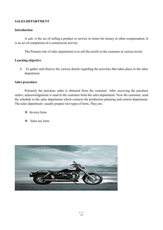 24
SALES DEPARTMENT
Introduction
A sale is the act of selling a product or service in return for money or other compensation. It
is an act of completion of a commercial activity.
The Primary role of sales department is to sell the textile to the customer at various levels.
Learning objective
 To gather and observe the various details regarding the activities that takes place in the sales
department.
Sales procedure
Primarily the purchase order is obtained from the customer. After receiving the purchase
orders, acknowledgement is send to the customer from the sales department. Now the customer, send
the schedule to the sales department which contacts the production planning and control department.
The sales department usually prepare two types of form, They are,
 Invoice form
 Sales tax form
 
