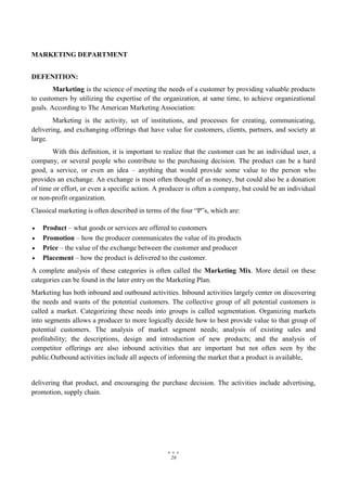 28
MARKETING DEPARTMENT
DEFENITION:
Marketing is the science of meeting the needs of a customer by providing valuable products
to customers by utilizing the expertise of the organization, at same time, to achieve organizational
goals. According to The American Marketing Association:
Marketing is the activity, set of institutions, and processes for creating, communicating,
delivering, and exchanging offerings that have value for customers, clients, partners, and society at
large.
With this definition, it is important to realize that the customer can be an individual user, a
company, or several people who contribute to the purchasing decision. The product can be a hard
good, a service, or even an idea – anything that would provide some value to the person who
provides an exchange. An exchange is most often thought of as money, but could also be a donation
of time or effort, or even a specific action. A producer is often a company, but could be an individual
or non-profit organization.
Classical marketing is often described in terms of the four “P‟s, which are:
 Product – what goods or services are offered to customers
 Promotion – how the producer communicates the value of its products
 Price – the value of the exchange between the customer and producer
 Placement – how the product is delivered to the customer.
A complete analysis of these categories is often called the Marketing Mix. More detail on these
categories can be found in the later entry on the Marketing Plan.
Marketing has both inbound and outbound activities. Inbound activities largely center on discovering
the needs and wants of the potential customers. The collective group of all potential customers is
called a market. Categorizing these needs into groups is called segmentation. Organizing markets
into segments allows a producer to more logically decide how to best provide value to that group of
potential customers. The analysis of market segment needs; analysis of existing sales and
profitability; the descriptions, design and introduction of new products; and the analysis of
competitor offerings are also inbound activities that are important but not often seen by the
public.Outbound activities include all aspects of informing the market that a product is available,
delivering that product, and encouraging the purchase decision. The activities include advertising,
promotion, supply chain.
 