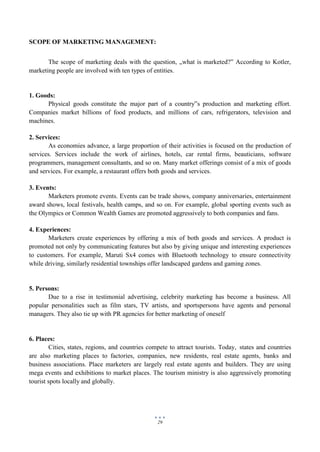 29
SCOPE OF MARKETING MANAGEMENT:
The scope of marketing deals with the question, „what is marketed?‟ According to Kotler,
marketing people are involved with ten types of entities.
1. Goods:
Physical goods constitute the major part of a country‟s production and marketing effort.
Companies market billions of food products, and millions of cars, refrigerators, television and
machines.
2. Services:
As economies advance, a large proportion of their activities is focused on the production of
services. Services include the work of airlines, hotels, car rental firms, beauticians, software
programmers, management consultants, and so on. Many market offerings consist of a mix of goods
and services. For example, a restaurant offers both goods and services.
3. Events:
Marketers promote events. Events can be trade shows, company anniversaries, entertainment
award shows, local festivals, health camps, and so on. For example, global sporting events such as
the Olympics or Common Wealth Games are promoted aggressively to both companies and fans.
4. Experiences:
Marketers create experiences by offering a mix of both goods and services. A product is
promoted not only by communicating features but also by giving unique and interesting experiences
to customers. For example, Maruti Sx4 comes with Bluetooth technology to ensure connectivity
while driving, similarly residential townships offer landscaped gardens and gaming zones.
5. Persons:
Due to a rise in testimonial advertising, celebrity marketing has become a business. All
popular personalities such as film stars, TV artists, and sportspersons have agents and personal
managers. They also tie up with PR agencies for better marketing of oneself
6. Places:
Cities, states, regions, and countries compete to attract tourists. Today, states and countries
are also marketing places to factories, companies, new residents, real estate agents, banks and
business associations. Place marketers are largely real estate agents and builders. They are using
mega events and exhibitions to market places. The tourism ministry is also aggressively promoting
tourist spots locally and globally.
 