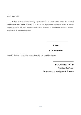 3
DECLARATION
I affirm that the summer training report submitted in partial fulfillment for the award of
MASTER OF BUSINESS ADMINISTRATION is the original work carried out by me. It has not
formed the part of any other summer training report submitted for award of any degree or diploma,
either in this or any other university.
K.SIVA
( 720715631048)
I certify that the declaration made above by the candidate is true.
Dr.K.NITHYAVATHI
Assistant Professor
Department of Management Sciences
 