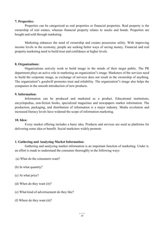30
7. Properties:
Properties can be categorized as real properties or financial properties. Real property is the
ownership of real estates, whereas financial property relates to stocks and bonds. Properties are
bought and sold through marketing.
Marketing enhances the need of ownership and creates possession utility. With improving
income levels in the economy, people are seeking better ways of saving money. Financial and real
property marketing need to build trust and confidence at higher levels.
8. Organizations:
Organizations actively work to build image in the minds of their target public. The PR
department plays an active role in marketing an organization‟s image. Marketers of the services need
to build the corporate image, as exchange of services does not result in the ownership of anything.
The organization‟s goodwill promotes trust and reliability. The organization‟s image also helps the
companies in the smooth introduction of new products.
9. Information:
Information can be produced and marketed as a product. Educational institutions,
encyclopedias, non-fiction books, specialized magazines and newspapers market information. The
production, packaging, and distribution of information is a major industry. Media revolution and
increased literacy levels have widened the scope of information marketing.
10. Idea:
Every market offering includes a basic idea. Products and services are used as platforms for
delivering some idea or benefit. Social marketers widely promote
1. Gathering and Analysing Market Information:
Gathering and analyzing market information is an important function of marketing. Under it,
an effort is made to understand the consumer thoroughly in the following ways:
(a) What do the consumers want?
(b) In what quantity?
(c) At what price?
(d) When do they want (it)?
(e) What kind of advertisement do they like?
(f) Where do they want (it)?
 