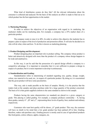 31
What kind of distribution system do they like? All the relevant information about the
consumer is collected and analysed. On the basis of this analysis an effort is made to find out as to
which product has the best opportunities in the market.
2. Marketing Planning:
In order to achieve the objectives of an organisation with regard to its marketing, the
marketeer chalks out his marketing plan. For example, a company has a 25% market share of a
particular product.
The company wants to raise it to 40%. In order to achieve this objective the marketer has to
prepare a plan in respect of the level of production and promotion efforts. It will also be decided as to
who will do what, when and how. To do this is known as marketing planning.
3. Product Designing and Development:
Product designing plays an important role in product selling. The company whose product is
better and attractively designed sells more than the product of a company whose design happens to
be weak and unattractive.
In this way, it can be said that the possession of a special design affords a company to a
competitive advantage. It is important to remember that it is not sufficient to prepare a design in
respect of a product, but it is more important to develop it continuously.
4. Standardisation and Grading:
Standardisation refers to determining of standard regarding size, quality, design, weight,
colour, raw material to be used, etc., in respect of a particular product. By doing so, it is ascertained
that the given product will have some peculiarities.
This way, sale is made possible on the basis of samples. Mostly, it is the practice that the
traders look at the samples and place purchase order for a large quantity of the product concerned.
The basis of it is that goods supplied conform to the same standard as shown in the sample.
Products having the same characteristics (or standard) are placed in a given category or
grade. This placing is called grading. For example, a company produces commodity – X, having
three grades, namely A‟. „B‟ and „C‟, representing three levels of quality; best, medium and ordinary
respectively.
Customers who want best quality will be shown „A‟ grade product. This way, the customer
will have no doubt in his mind that a low grade product has been palmed off to him. Grading,
therefore, makes sale-purchase easy. Grading process is mostly used in case of agricultural products
like food grains, cotton, tobacco, apples, mangoes, etc.
 