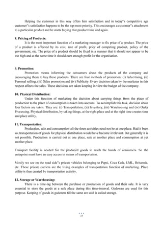 33
Helping the customer in this way offers him satisfaction and in today‟s competitive age
customer‟s satisfaction happens to be the top-most priority. This encourages a customer‟s attachment
to a particular product and he starts buying that product time and again.
8. Pricing of Products:
It is the most important function of a marketing manager to fix price of a product. The price
of a product is affected by its cost, rate of profit, price of competing product, policy of the
government, etc. The price of a product should be fixed in a manner that it should not appear to be
too high and at the same time it should earn enough profit for the organisation.
9. Promotion:
Promotion means informing the consumers about the products of the company and
encouraging them to buy these products. There are four methods of promotion: (i) Advertising, (ii)
Personal selling, (iii) Sales promotion and (iv) Publicity. Every decision taken by the marketer in this
respect affects the sales. These decisions are taken keeping in view the budget of the company.
10. Physical Distribution:
Under this function of marketing the decision about carrying things from the place of
production to the place of consumption is taken into account. To accomplish this task, decision about
four factors are taken. They are: (i) Transportation, (ii) Inventory, (iii) Warehousing and (iv) Order
Processing. Physical distribution, by taking things, at the right place and at the right time creates time
and place utility.
11. Transportation:
Production, sale and consumption-all the three activities need not be at one place. Had it been
so, transportation of goods for physical distribution would have become irrelevant. But generally it is
not possible. Production is carried out at one place, sale at another place and consumption at yet
another place.
Transport facility is needed for the produced goods to reach the hands of consumers. So the
enterprise must have an easy access to means of transportation.
Mostly we see on the road side‟s private vehicles belonging to Pepsi, Coca Cola, LML, Britannia,
etc. These private carriers are the living examples of transportation function of marketing. Place
utility is thus created by transportation activity.
12. Storage or Warehousing:
There is a time-lag between the purchase or production of goods and their sale. It is very
essential to store the goods at a safe place during this time-interval. Godowns are used for this
purpose. Keeping of goods in godowns till the same are sold is called storage.
 